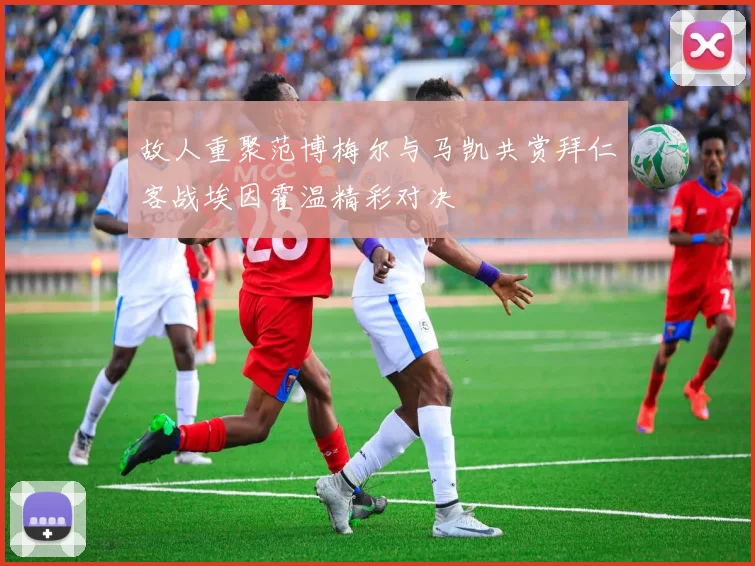 故人重聚范博梅尔与马凯共赏拜仁客战埃因霍温精彩对决