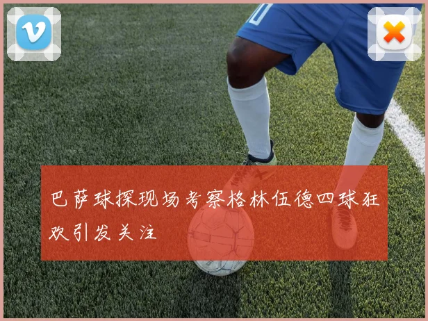 巴萨球探现场考察格林伍德四球狂欢引发关注