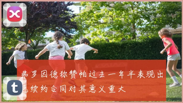 弗罗因德称赞帕过去一年半表现出色续约合同对其意义重大