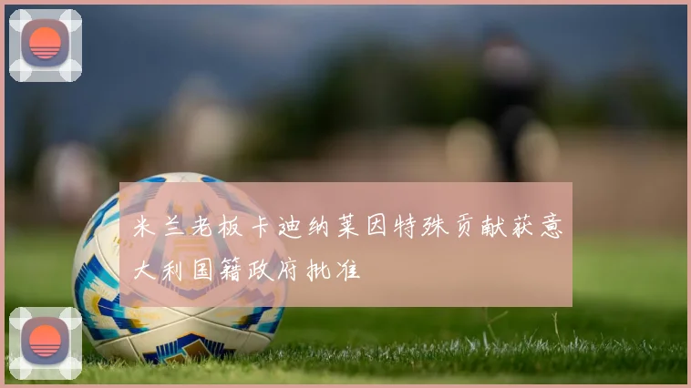 米兰老板卡迪纳莱因特殊贡献获意大利国籍政府批准