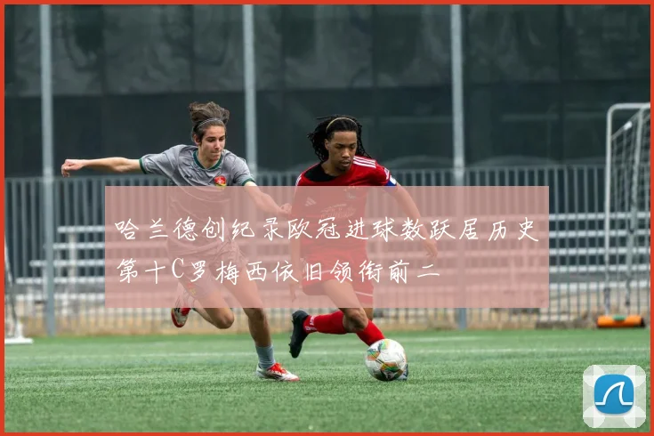 哈兰德创纪录欧冠进球数跃居历史第十C罗梅西依旧领衔前二