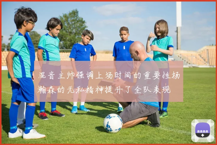 混音主帅强调上场时间的重要性杨瀚森的无私精神提升了全队表现