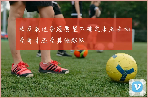 浓眉表达争冠愿望不确定未来去向是奇才还是其他球队