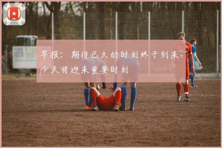 早报：期待已久的时刻终于到来，今天将迎来重要时刻