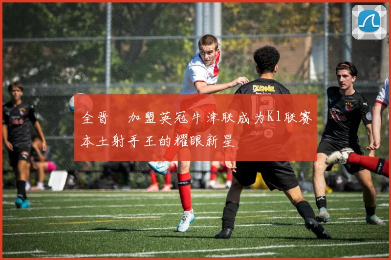全晋旴加盟英冠牛津联成为K1联赛本土射手王的耀眼新星