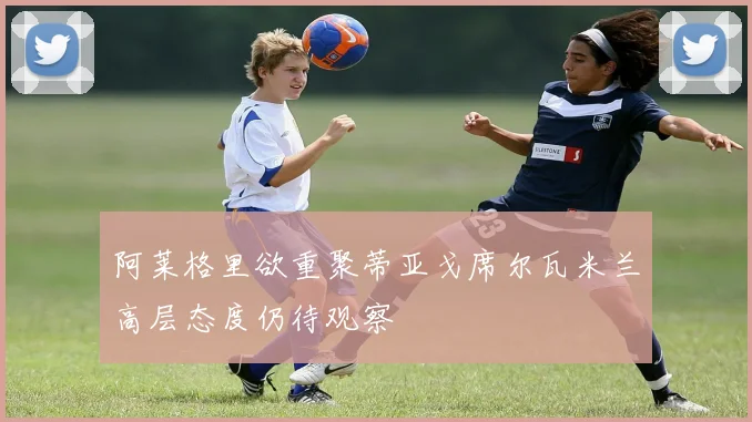 阿莱格里欲重聚蒂亚戈席尔瓦米兰高层态度仍待观察