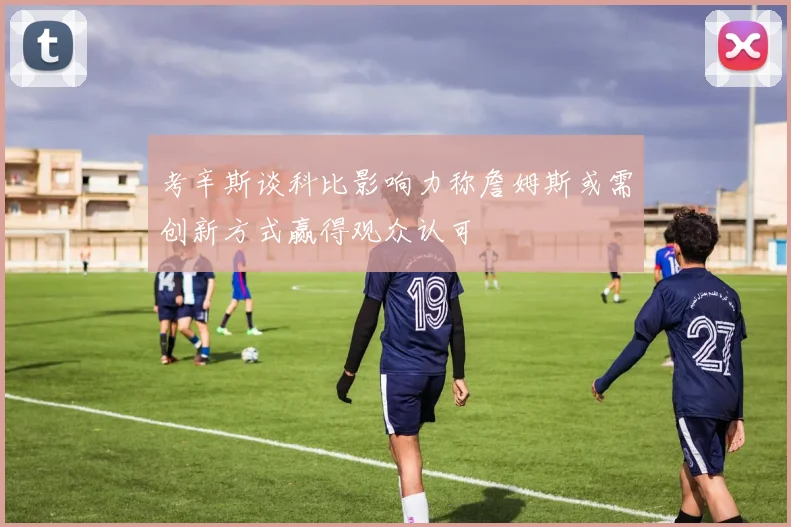 考辛斯谈科比影响力称詹姆斯或需创新方式赢得观众认可