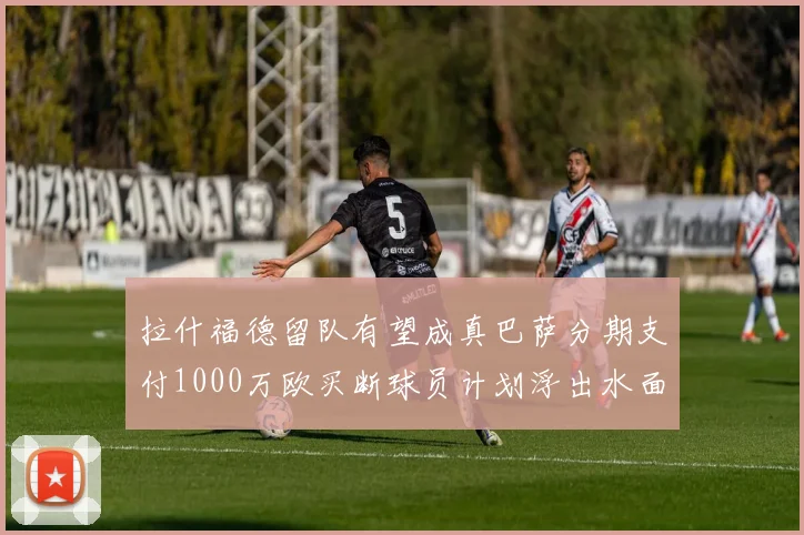 拉什福德留队有望成真巴萨分期支付1000万欧买断球员计划浮出水面