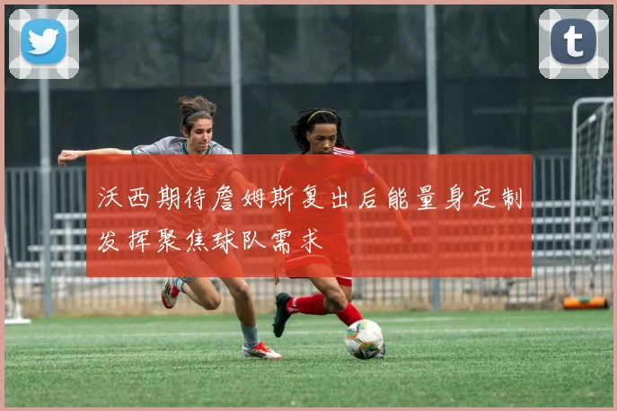 沃西期待詹姆斯复出后能量身定制发挥聚焦球队需求