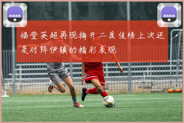 福登英超再现梅开二度佳绩上次还是对阵伊镇的精彩表现