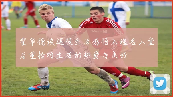 霍华德谈退役生活感悟入选名人堂后重拾对生活的热爱与美好