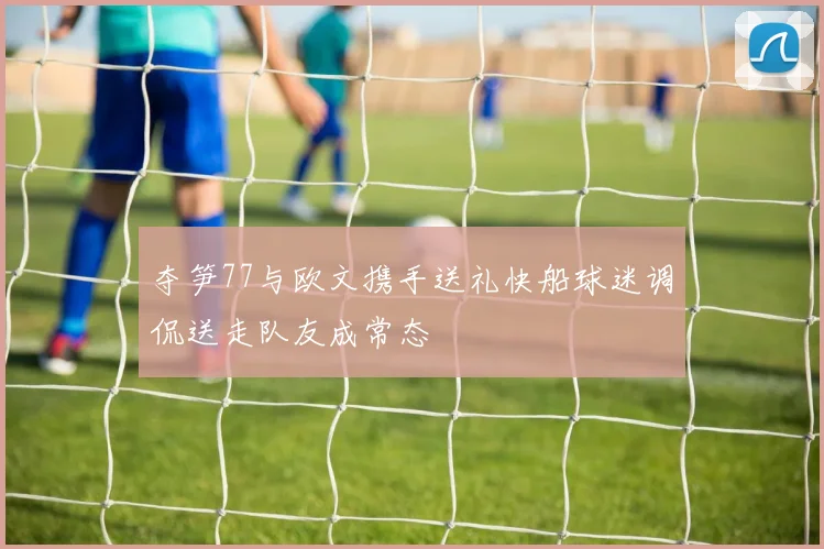 夺笋77与欧文携手送礼快船球迷调侃送走队友成常态