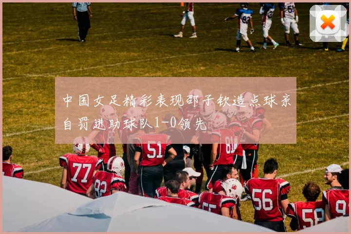 中国女足精彩表现邵子钦造点球亲自罚进助球队1-0领先