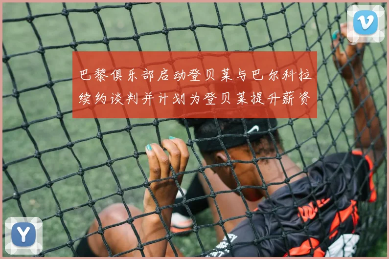 巴黎俱乐部启动登贝莱与巴尔科拉续约谈判并计划为登贝莱提升薪资待遇