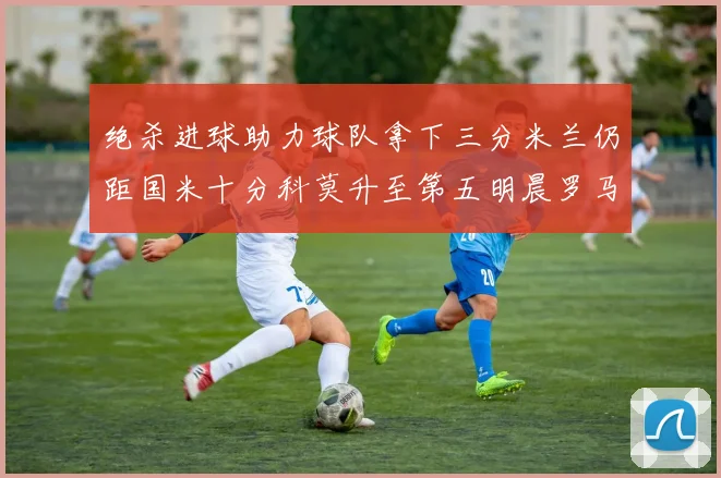 绝杀进球助力球队拿下三分米兰仍距国米十分科莫升至第五明晨罗马对决尤文