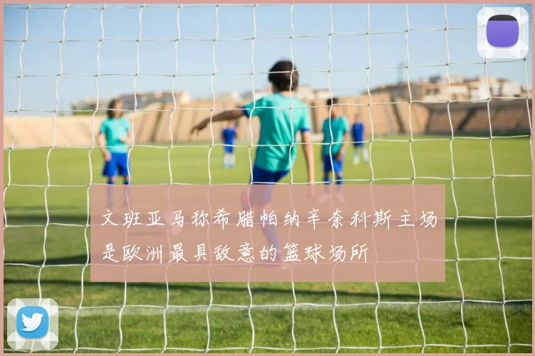 文班亚马称希腊帕纳辛奈科斯主场是欧洲最具敌意的篮球场所
