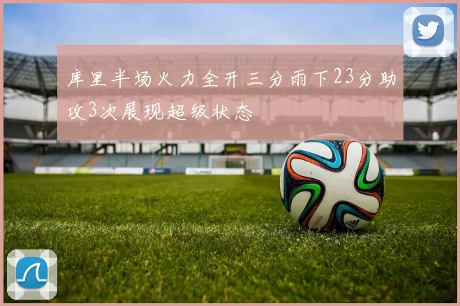 库里半场火力全开三分雨下23分助攻3次展现超级状态