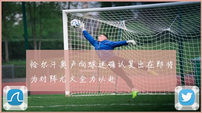 恰尔汗奥卢向球迷确认复出在即将为对阵尤文全力以赴