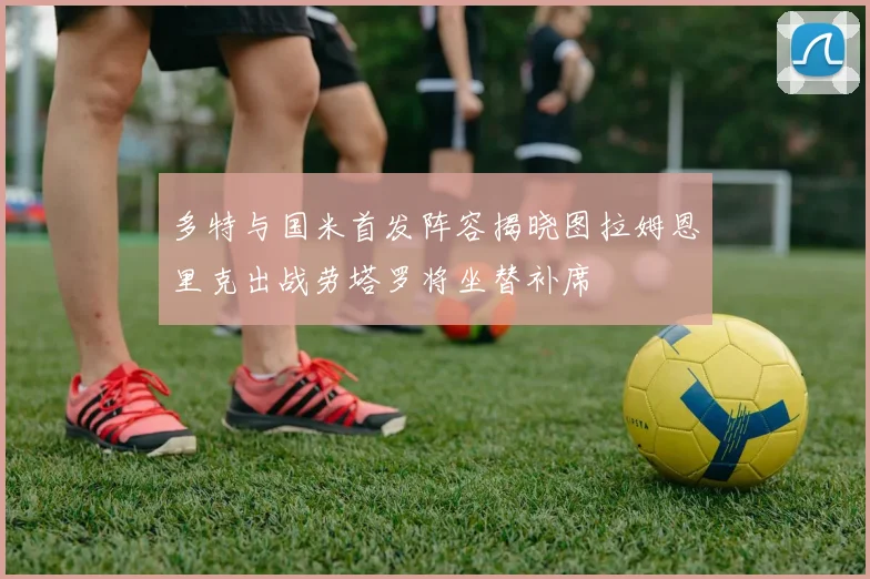 多特与国米首发阵容揭晓图拉姆恩里克出战劳塔罗将坐替补席