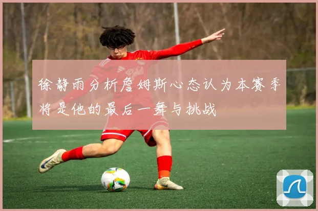 徐静雨分析詹姆斯心态认为本赛季将是他的最后一舞与挑战