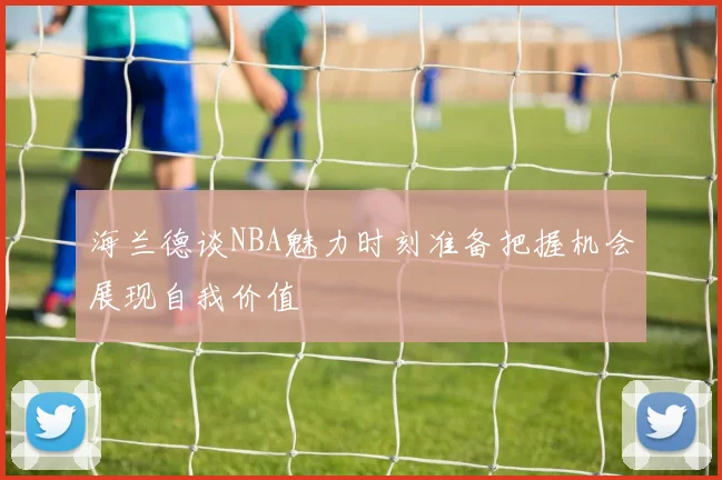 海兰德谈NBA魅力时刻准备把握机会展现自我价值