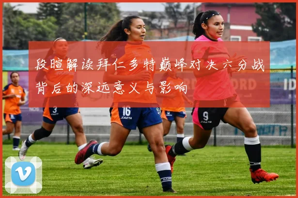 段暄解读拜仁多特巅峰对决六分战背后的深远意义与影响