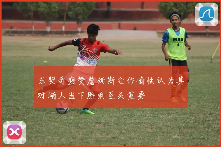 东契奇盛赞詹姆斯合作愉快认为其对湖人当下胜利至关重要