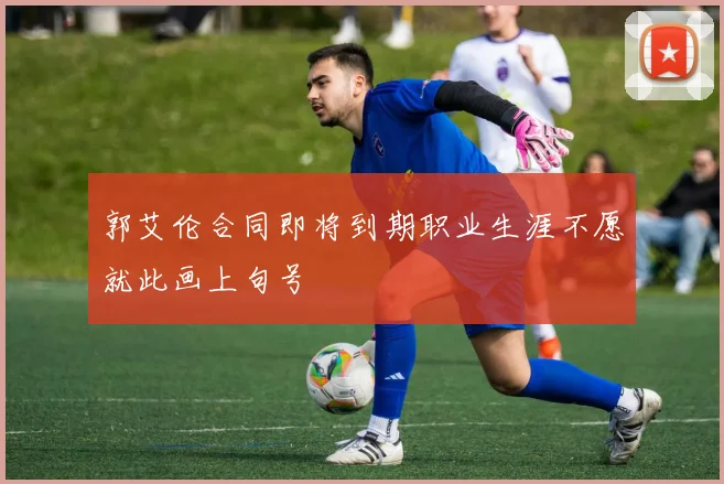 郭艾伦合同即将到期职业生涯不愿就此画上句号