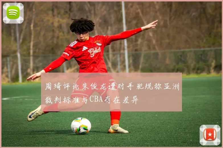 周琦评论朱俊龙遭对手犯规称亚洲裁判标准与CBA存在差异