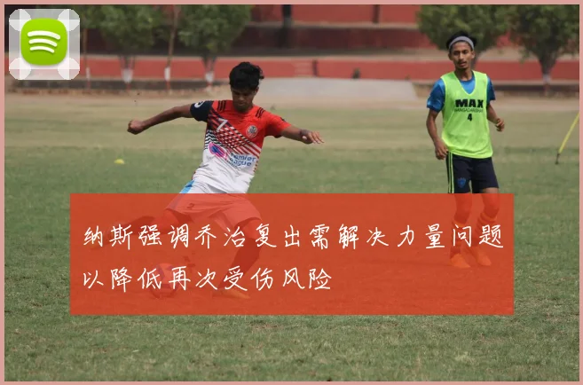 纳斯强调乔治复出需解决力量问题以降低再次受伤风险