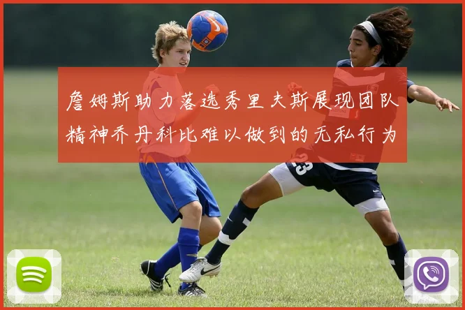 詹姆斯助力落选秀里夫斯展现团队精神乔丹科比难以做到的无私行为