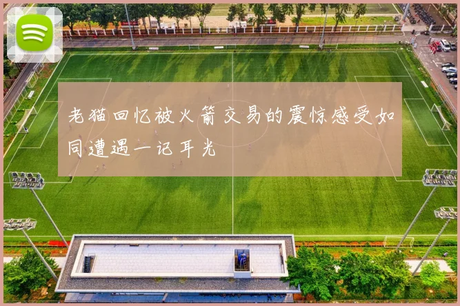 老猫回忆被火箭交易的震惊感受如同遭遇一记耳光