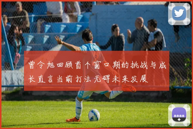 曾令旭回顾首个窗口期的挑战与成长直言当前打法无碍未来发展