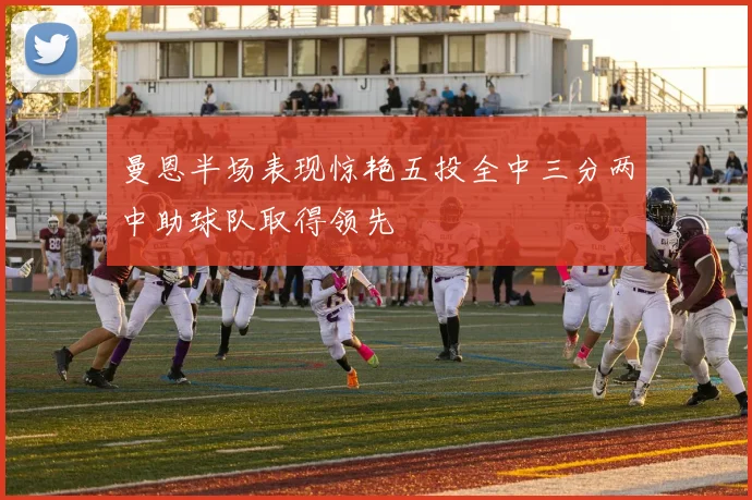 曼恩半场表现惊艳五投全中三分两中助球队取得领先