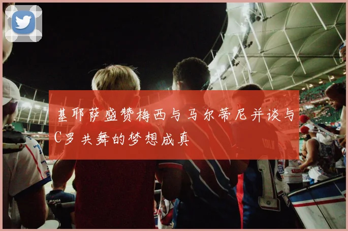 基耶萨盛赞梅西与马尔蒂尼并谈与C罗共舞的梦想成真