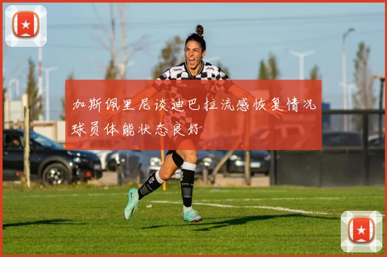 加斯佩里尼谈迪巴拉流感恢复情况球员体能状态良好