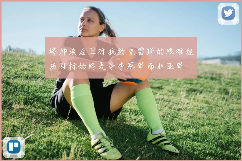 塔帅谈后卫对抗约克雷斯的艰难经历目标始终是争夺冠军而非亚军