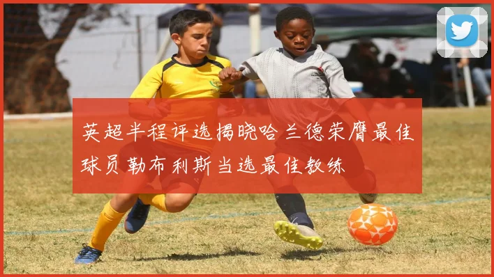 英超半程评选揭晓哈兰德荣膺最佳球员勒布利斯当选最佳教练
