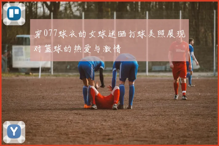 穿077球衣的女球迷晒打球美照展现对篮球的热爱与激情