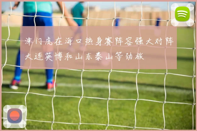 津门虎在海口热身赛阵容强大对阵大连英博和山东泰山等劲旅