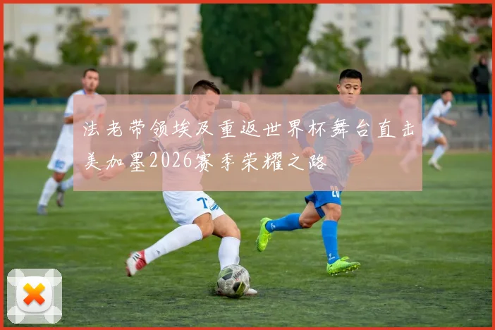 法老带领埃及重返世界杯舞台直击美加墨2026赛季荣耀之路