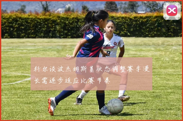 科尔谈波杰姆斯基状态调整赛季漫长需逐步适应比赛节奏