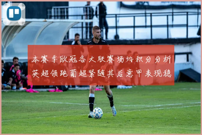 本赛季欧冠各大联赛场均积分分析英超领跑葡超紧随其后意甲表现稳健