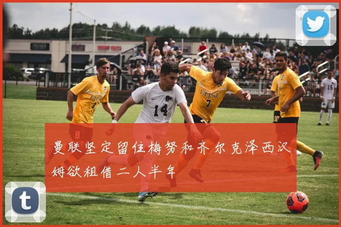 曼联坚定留住梅努和齐尔克泽西汉姆欲租借二人半年
