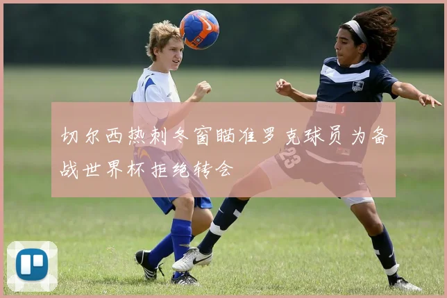 切尔西热刺冬窗瞄准罗克球员为备战世界杯拒绝转会