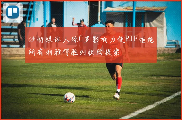 沙特媒体人称C罗影响力使PIF拒绝所有利雅得胜利收购提案