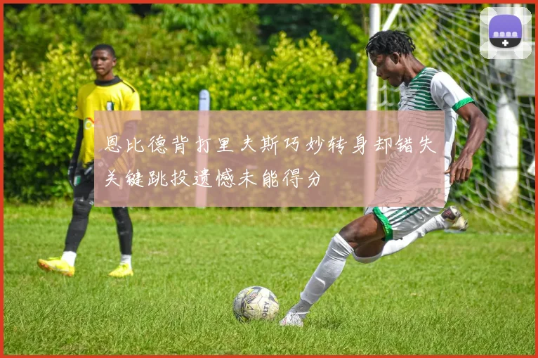 恩比德背打里夫斯巧妙转身却错失关键跳投遗憾未能得分