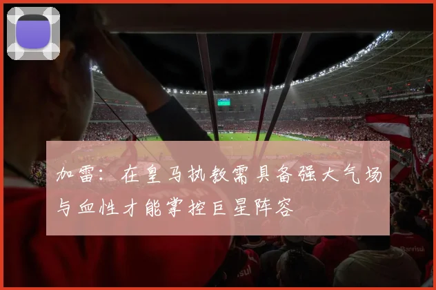 加雷：在皇马执教需具备强大气场与血性才能掌控巨星阵容
