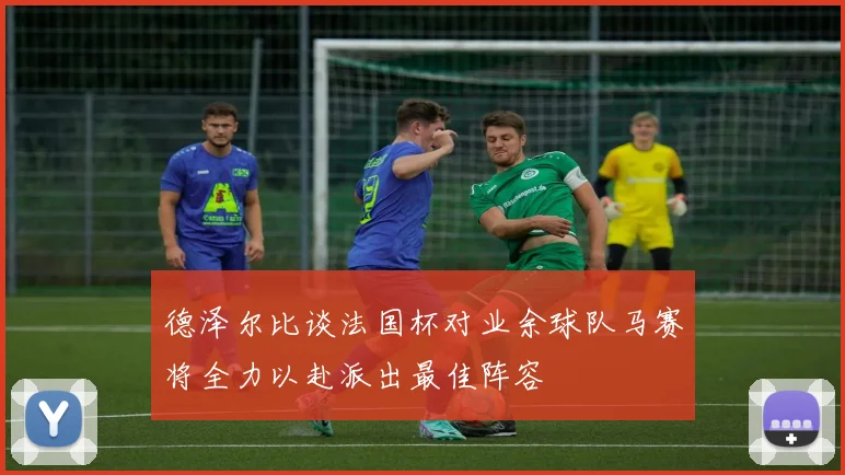 德泽尔比谈法国杯对业余球队马赛将全力以赴派出最佳阵容