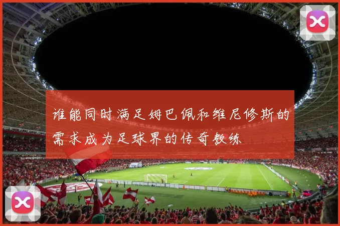 谁能同时满足姆巴佩和维尼修斯的需求成为足球界的传奇教练